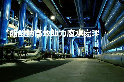 “醋酸鈉高效助力廢水處理，綠色環(huán)保新選擇”
